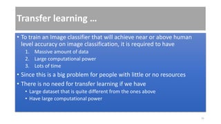 Transfer learning …
• To train an Image classifier that will achieve near or above human
level accuracy on image classification, it is required to have
1. Massive amount of data
2. Large computational power
3. Lots of time
• Since this is a big problem for people with little or no resources
• There is no need for transfer learning if we have
• Large dataset that is quite different from the ones above
• Have large computational power
31
 