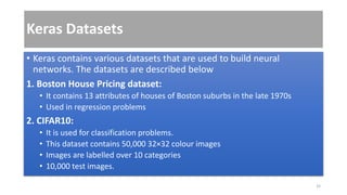 Keras Datasets
• Keras contains various datasets that are used to build neural
networks. The datasets are described below
1. Boston House Pricing dataset:
• It contains 13 attributes of houses of Boston suburbs in the late 1970s
• Used in regression problems
2. CIFAR10:
• It is used for classification problems.
• This dataset contains 50,000 32×32 colour images
• Images are labelled over 10 categories
• 10,000 test images.
32
 
