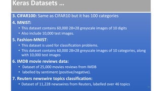 Keras Datasets …
3. CIFAR100: Same as CIFAR10 but it has 100 categories
4. MNIST:
• This dataset contains 60,000 28×28 greyscale images of 10 digits
• Also include 10,000 test images.
5. Fashion-MNIST:
• This dataset is used for classification problems.
• This dataset contains 60,000 28×28 greyscale images of 10 categories, along
with 10,000 test images
6. IMDB movie reviews data:
• Dataset of 25,000 movies reviews from IMDB
• labelled by sentiment (positive/negative).
7. Reuters newswire topics classification:
• Dataset of 11,228 newswires from Reuters, labelled over 46 topics
33
 