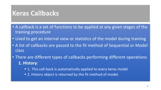 Keras Callbacks
• A callback is a set of functions to be applied at any given stages of the
training procedure
• Used to get an internal view or statistics of the model during training
• A list of callbacks are passed to the fit method of Sequential or Model
class
• There are different types of callbacks performing different operations
1. History:
 1. This call-back is automatically applied to every keras model
 2. History object is returned by the fit method of model.
34
 