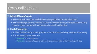 Keras callbacks …
2. ModelCheckPoint:
 This callback save the model after every epoch to a specified path
 The advantage of this callback is that if model training is stopped due to any
reason, then model will automatically saved to the disk.
3. EarlyStopping:
 1. This callback stop training when a monitored quantity stopped improving
 2. Important parameter are
• Quantity to be monitored
• Patience, number of epochs with no improvement after which training will stop.
35
 