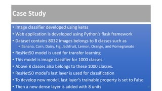 Case Study
• Image classifier developed using keras
• Web application is developed using Python’s flask framework
• Dataset contains 8032 images belongs to 8 classes such as
• Banana, Corn, Daisy, Fig, Jackfruit, Lemon, Orange, and Pomegranate
• ResNet50 model is used for transfer learning
• This model is image classifier for 1000 classes
• Above 8 classes also belongs to these 1000 classes.
• ResNet50 model’s last layer is used for classification
• To develop new model, last layer’s trainable property is set to False
• Then a new dense layer is added with 8 units 37
 