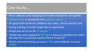 Case Study…
• Keras callbacks early stopping and model checkpoints are applied
• Validation loss is monitored with patience value 3
• An epoch with minimum validation loss value, will be saved to disk
• During training of model image data is augmented
• Model was set to run for 15 epochs
• Model was early stopped at 10th epoch because validation loss didn’t
decrease for 3 successive epochs from 8, 9 and 10th
• Model achieved training accuracy 0.7930 and validation accuracy
0.8418
39
 