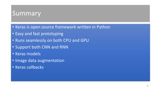 Summary
• Keras is open source framework written in Python
• Easy and fast prototyping
• Runs seamlessly on both CPU and GPU
• Support both CNN and RNN
• Keras models
• Image data augmentation
• Keras callbacks
42
 
