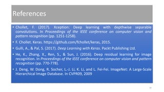 References
• Chollet, F. (2017). Xception: Deep learning with depthwise separable
convolutions. In Proceedings of the IEEE conference on computer vision and
pattern recognition (pp. 1251-1258).
• F. Chollet. Keras. https://github.com/fchollet/keras, 2015.
• Gulli, A., & Pal, S. (2017). Deep Learning with Keras. Packt Publishing Ltd.
• He, K., Zhang, X., Ren, S., & Sun, J. (2016). Deep residual learning for image
recognition. In Proceedings of the IEEE conference on computer vision and pattern
recognition (pp. 770-778).
• J. Deng, W. Dong, R. Socher, L.-J. Li, K. Li, and L. Fei-Fei. ImageNet: A Large-Scale
Hierarchical Image Database. In CVPR09, 2009
44
 
