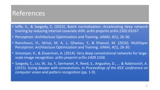 References
• Ioffe, S., & Szegedy, C. (2015). Batch normalization: Accelerating deep network
training by reducing internal covariate shift. arXiv preprint arXiv:1502.03167.
• Perceptron: Architecture Optimization and Training. IJIMAI, 4(1), 26-30.
• Ramchoun, H., Idrissi, M. A. J., Ghanou, Y., & Ettaouil, M. (2016). Multilayer
Perceptron: Architecture Optimization and Training. IJIMAI, 4(1), 26-30.
• Simonyan, K., & Zisserman, A. (2014). Very deep convolutional networks for large-
scale image recognition. arXiv preprint arXiv:1409.1556.
• Szegedy, C., Liu, W., Jia, Y., Sermanet, P., Reed, S., Anguelov, D., ... & Rabinovich, A.
(2015). Going deeper with convolutions. In Proceedings of the IEEE conference on
computer vision and pattern recognition (pp. 1-9).
45
 