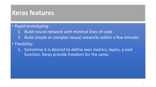 Keras features
• Rapid prototyping-
1. Build neural network with minimal lines of code
2. Build simple or complex neural networks within a few minutes
• Flexibility-
1. Sometime it is desired to define own metrics, layers, a cost
function, Keras provide freedom for the same.
5
 