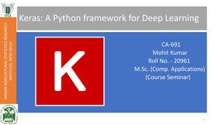 Keras: A Python framework for Deep Learning
CA-691
Mohit Kumar
Roll No. - 20961
M.Sc. (Comp. Applications)
(Course Seminar)
INDIANAGRICULTURALSTATISTICSRESEARCH
INSTITUTE,NEWDELHI
1
 