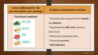 Areas addressed by the
preconception care package Evidence-based interventions
Nutritional conditions
•Screening and management for anemia
and diabetes
•Supplementing folic acid, nutrition
dense food
•Monitoring nutritional status
•Promoting exercise
•Salt iodization
7/19/2019 21
 