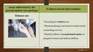 Areas addressed by the
preconception care package
Evidence-based interventions
Tobacco use
•Screening for tobacco use
•Pharmacotherapy and intensive behavioural
counselling services
•Harmful effects of second-hand smoke on
pregnant women and unborn children
7/19/2019 22
 