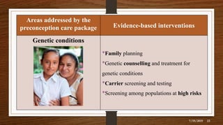 Areas addressed by the
preconception care package Evidence-based interventions
Genetic conditions
•Family planning
•Genetic counselling and treatment for
genetic conditions
•Carrier screening and testing
•Screening among populations at high risks
7/19/2019 23
 