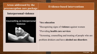 Areas addressed by the
preconception care package
Evidence-based interventions
Interpersonal violence
•Sex education
•Recognizing signs of violence against women
•Providing health care services
•Screening, counselling and treating of people who are
problem drinkers and have alcohol use disorders
7/19/2019 26
 