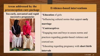 Areas addressed by the
preconception care package
Evidence-based interventions
Too-early, unwanted and rapid
successive pregnancies
•Education of girls
•Influencing cultural norms that support early
marriage
•Contraceptives
•Engaging men and boys to assess norms and
practices regarding gender-based violence and
coerced sex
•Educating regarding pregnancy with short birth
intervals
7/19/2019 27
 