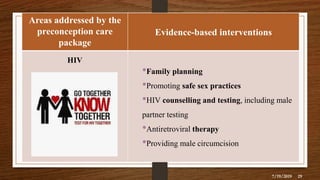 Areas addressed by the
preconception care
package
Evidence-based interventions
HIV
•Family planning
•Promoting safe sex practices
•HIV counselling and testing, including male
partner testing
•Antiretroviral therapy
•Providing male circumcision
7/19/2019 29
 