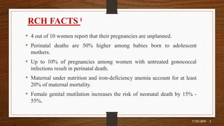 7/19/2019 3
RCH FACTS ˡ
• 4 out of 10 women report that their pregnancies are unplanned.
• Perinatal deaths are 50% higher among babies born to adolescent
mothers.
• Up to 10% of pregnancies among women with untreated gonococcal
infections result in perinatal death.
• Maternal under nutrition and iron-deficiency anemia account for at least
20% of maternal mortality.
• Female genital mutilation increases the risk of neonatal death by 15% -
55%.
 