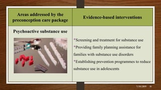 Areas addressed by the
preconception care package
Evidence-based interventions
Psychoactive substance use
•Screening and treatment for substance use
•Providing family planning assistance for
families with substance use disorders
•Establishing prevention programmes to reduce
substance use in adolescents
7/19/2019 31
 