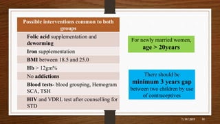 7/19/2019
35
Possible interventions common to both
groups
Folic acid supplementation and
deworming
Iron supplementation
BMI between 18.5 and 25.0
Hb > 12gm%
No addictions
Blood tests- blood grouping, Hemogram
SCA, TSH
HIV and VDRL test after counselling for
STD
For newly married women,
age > 20years
There should be
minimum 3 years gap
between two children by use
of contraceptives
35
 