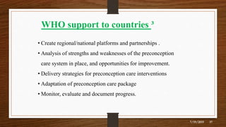 WHO support to countries ³
• Create regional/national platforms and partnerships .
• Analysis of strengths and weaknesses of the preconception
care system in place, and opportunities for improvement.
• Delivery strategies for preconception care interventions
• Adaptation of preconception care package
• Monitor, evaluate and document progress.
7/19/2019 37
 