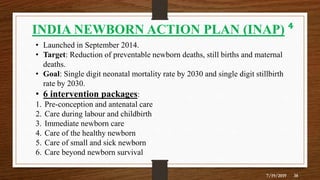 7/19/2019 38
INDIA NEWBORN ACTION PLAN (INAP) ⁴
• Launched in September 2014.
• Target: Reduction of preventable newborn deaths, still births and maternal
deaths.
• Goal: Single digit neonatal mortality rate by 2030 and single digit stillbirth
rate by 2030.
• 6 intervention packages:
1. Pre-conception and antenatal care
2. Care during labour and childbirth
3. Immediate newborn care
4. Care of the healthy newborn
5. Care of small and sick newborn
6. Care beyond newborn survival
 