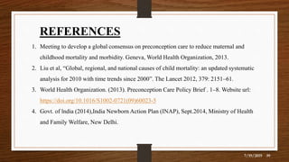 REFERENCES
1. Meeting to develop a global consensus on preconception care to reduce maternal and
childhood mortality and morbidity. Geneva, World Health Organization, 2013.
2. Liu et al, “Global, regional, and national causes of child mortality: an updated systematic
analysis for 2010 with time trends since 2000”. The Lancet 2012, 379: 2151–61.
3. World Health Organization. (2013). Preconception Care Policy Brief . 1–8. Website url:
https://doi.org/10.1016/S1002-0721(09)60023-5
4. Govt. of lndia (2014),India Newborn Action Plan (INAP), Sept.2014, Ministry of Health
and Family Welfare, New Delhi.
7/19/2019 39
 