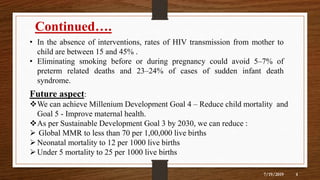 7/19/2019 4
Continued….
• In the absence of interventions, rates of HIV transmission from mother to
child are between 15 and 45% .
• Eliminating smoking before or during pregnancy could avoid 5–7% of
preterm related deaths and 23–24% of cases of sudden infant death
syndrome.
Future aspect:
We can achieve Millenium Development Goal 4 – Reduce child mortality and
Goal 5 - Improve maternal health.
As per Sustainable Development Goal 3 by 2030, we can reduce :
 Global MMR to less than 70 per 1,00,000 live births
Neonatal mortality to 12 per 1000 live births
Under 5 mortality to 25 per 1000 live births
 