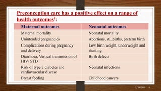 Preconception care has a positive effect on a range of
health outcomes³:
7/19/2019 9
Maternal outcomes Neonatal outcomes
Maternal mortality Neonatal mortality
Unintended pregnancies Abortions, stillbirths, preterm birth
Complications during pregnancy
and delivery
Low birth weight, underweight and
stunting
Diarrhoea, Vertical transmission of
HIV/ STD
Birth defects
Risk of type 2 diabetes and
cardiovascular disease
Neonatal infections
Breast feeding Childhood cancers
 