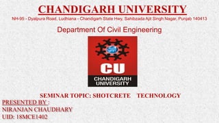 PRESENTED BY :
NIRANJAN CHAUDHARY
UID: 18MCE1402
CHANDIGARH UNIVERSITY
NH-95 - Dyalpura Road, Ludhiana - Chandigarh State Hwy, Sahibzada Ajit Singh Nagar, Punjab 140413
Department Of Civil Engineering
SEMINAR TOPIC: SHOTCRETE TECHNOLOGY
 
