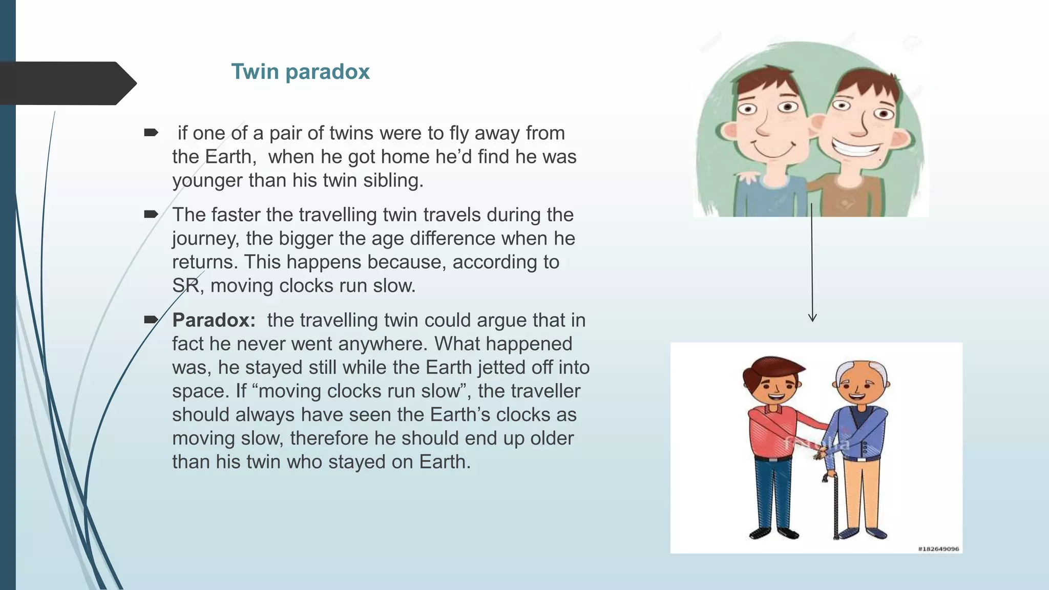 Twin paradox
 if one of a pair of twins were to fly away from
the Earth, when he got home he’d find he was
younger than his twin sibling.
 The faster the travelling twin travels during the
journey, the bigger the age difference when he
returns. This happens because, according to
SR, moving clocks run slow.
 Paradox: the travelling twin could argue that in
fact he never went anywhere. What happened
was, he stayed still while the Earth jetted off into
space. If “moving clocks run slow”, the traveller
should always have seen the Earth’s clocks as
moving slow, therefore he should end up older
than his twin who stayed on Earth.
 