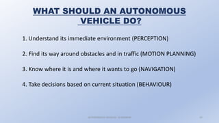 AUTONOMOUS VEHICLES : A SEMINAR 10
WHAT SHOULD AN AUTONOMOUS
VEHICLE DO?
1. Understand its immediate environment (PERCEPTION)
2. Find its way around obstacles and in traffic (MOTION PLANNING)
3. Know where it is and where it wants to go (NAVIGATION)
4. Take decisions based on current situation (BEHAVIOUR)
 