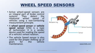 WHEEL SPEED SENSORS
• Active wheel-speed sensors are
an integral part of brake control
systems. They detect the
rotational wheel speed of
vehicles using a non-contacting
measurement principle.
• A wheel speed sensor or vehicle
speed sensor (VSS) is a type
of tachometer. It is a sender
device used for reading the speed
of a vehicle’s wheel rotation.
• The vehicle Speed sensor is also
used for the proper shifting up of
gears for the vehicle
maintenance.
AUTONOMOUS VEHICLES : A SEMINAR 14
www.hella.com
 