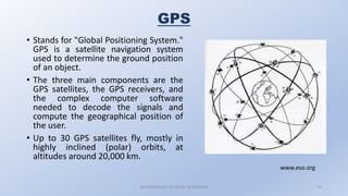 GPS
• Stands for "Global Positioning System."
GPS is a satellite navigation system
used to determine the ground position
of an object.
• The three main components are the
GPS satellites, the GPS receivers, and
the complex computer software
needed to decode the signals and
compute the geographical position of
the user.
• Up to 30 GPS satellites fly, mostly in
highly inclined (polar) orbits, at
altitudes around 20,000 km.
AUTONOMOUS VEHICLES : A SEMINAR 15
www.eso.org
 