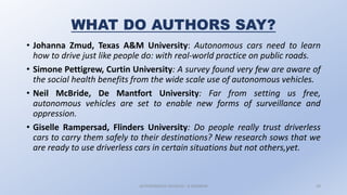 WHAT DO AUTHORS SAY?
• Johanna Zmud, Texas A&M University: Autonomous cars need to learn
how to drive just like people do: with real-world practice on public roads.
• Simone Pettigrew, Curtin University: A survey found very few are aware of
the social health benefits from the wide scale use of autonomous vehicles.
• Neil McBride, De Mantfort University: Far from setting us free,
autonomous vehicles are set to enable new forms of surveillance and
oppression.
• Giselle Rampersad, Flinders University: Do people really trust driverless
cars to carry them safely to their destinations? New research sows that we
are ready to use driverless cars in certain situations but not others,yet.
AUTONOMOUS VEHICLES : A SEMINAR 20
 
