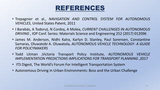 • Trepagnier et al., NAVIGATION AND CONTROL SYSTEM FOR AUTONOMOUS
VEHICLES, United States Patent, 2011
• I Barabás, A Todoruț, N Cordoș, A Molea, CURRENT CHALLENGES IN AUTONOMOUS
DRIVING , IOP Conf. Series: Materials Science and Engineering 252 (2017) 012096
• James M. Anderson, Nidhi Kalra, Karlyn D. Stanley, Paul Sorensen, Constantine
Samaras, Oluwatobi A. Oluwatola, AUTONOMOUS VEHICLE TECHNOLOGY- A GUIDE
FOR POLICYMAKERS
• Todd Litman ,Victoria Transport Policy Institute, AUTONOMOUS VEHICLE
IMPLEMENTATION PREDICTIONS IMPLICATIONS FOR TRANSPORT PLANNING ,2017
• ITS Digest, The World’s Forum For Intelligent Transportation System
• Autonomous Driving in Urban Environments: Boss and the Urban Challenge
AUTONOMOUS VEHICLES : A SEMINAR 23
REFERENCES
 