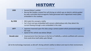 AUTONOMOUS VEHICLES : A SEMINAR 6
HISTORY
1939 • General Motor’s exhibit
• Normal Bel Geddes created first self driving car which was an electric vehicle guided
by radio controlled electromagnetic fields generated with magnetized metal spikes
embedded in the roadway
By 1958 • GM made this concept a reality
• Car’s front end was embedded with sensors called pickup coils; they detect the
current flowing through a wire embedded in the road.
1977 • Japanese improved upon this idea using a camera system which processed image of
the road.
• Speed of this vehicle was below 20mph
Decade Later • Improvements from Germans in the form of VaMoRs, a vehicle outfitted with cameras
that could drive itself safely upto 56mph
 As the technology improved, so did self- driving vehicle’s ability to detect and react to their environment.
 