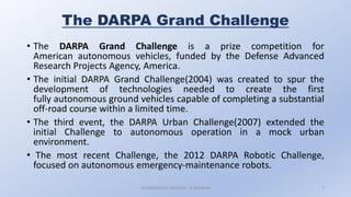 The DARPA Grand Challenge
• The DARPA Grand Challenge is a prize competition for
American autonomous vehicles, funded by the Defense Advanced
Research Projects Agency, America.
• The initial DARPA Grand Challenge(2004) was created to spur the
development of technologies needed to create the first
fully autonomous ground vehicles capable of completing a substantial
off-road course within a limited time.
• The third event, the DARPA Urban Challenge(2007) extended the
initial Challenge to autonomous operation in a mock urban
environment.
• The most recent Challenge, the 2012 DARPA Robotic Challenge,
focused on autonomous emergency-maintenance robots.
AUTONOMOUS VEHICLES : A SEMINAR 7
 
