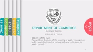 about
contents
overview
needs
evolution
theories
DEPARTMENT OF COMMERCE
BHANJA BIHAR
BERHAMPUR,ODISHA
1
Objective of the study
To provide an Overview of the meaning of quality management
and its evolution including various tools and techinques for
quality control.
 