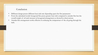 Conclusion
• Different design posses different heat sink rate depending upon the fins parameters
• From the calculated results hexagonal fins poses greater heat sink compared to annular fins but the
overall weight of oil tank increase in hexagonal arrangement as showed in observations.
• Annular fins arrangement works effective in reducing the tempeartuer of the oil going through the
tank.
 