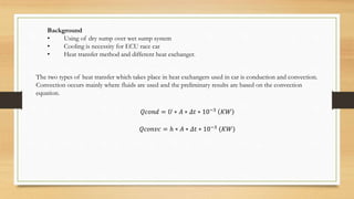 Background
• Using of dry sump over wet sump system
• Cooling is necessity for ECU race car
• Heat transfer method and different heat exchanger.
The two types of heat transfer which takes place in heat exchangers used in car is conduction and convection.
Convection occurs mainly where fluids are used and the preliminary results are based on the convection
equation.
𝑄𝑐𝑜𝑛𝑑 = 𝑈 ∗ 𝐴 ∗ 𝛥𝑡 ∗ 10−3
𝐾𝑊
𝑄𝑐𝑜𝑛𝑣𝑐 = ℎ ∗ 𝐴 ∗ 𝛥𝑡 ∗ 10−3 (𝐾𝑊)
 