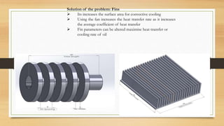Solution of the problem: Fins
 Its increases the surface area for convective cooling
 Using the fan increases the heat transfer rate as it increases
the average coefficient of heat transfer
 Fin parameters can be altered maximise heat transfer or
cooling rate of oil
 
