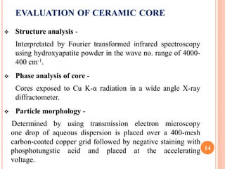 EVALUATION OF CERAMIC CORE
 Structure analysis -
Interpretated by Fourier transformed infrared spectroscopy
using hydroxyapatite powder in the wave no. range of 4000-
400 cm-1.
 Phase analysis of core -
Cores exposed to Cu K-α radiation in a wide angle X-ray
diffractometer.
 Particle morphology -
Determined by using transmission electron microscopy
one drop of aqueous dispersion is placed over a 400-mesh
carbon-coated copper grid followed by negative staining with
phosphotungstic acid and placed at the accelerating
voltage.
14
 
