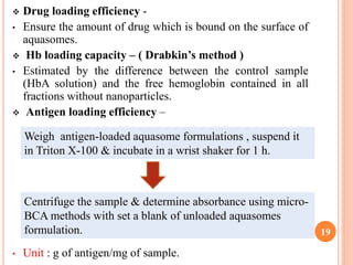  Drug loading efficiency -
• Ensure the amount of drug which is bound on the surface of
aquasomes.
 Hb loading capacity – ( Drabkin’s method )
• Estimated by the difference between the control sample
(HbA solution) and the free hemoglobin contained in all
fractions without nanoparticles.
 Antigen loading efficiency –
• Unit : g of antigen/mg of sample.
19
Weigh antigen-loaded aquasome formulations , suspend it
in Triton X-100 & incubate in a wrist shaker for 1 h.
Centrifuge the sample & determine absorbance using micro-
BCA methods with set a blank of unloaded aquasomes
formulation.
 