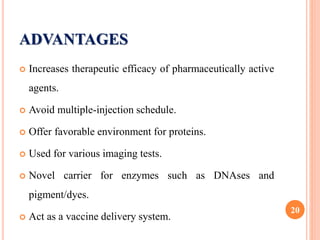 ADVANTAGES
 Increases therapeutic efficacy of pharmaceutically active
agents.
 Avoid multiple-injection schedule.
 Offer favorable environment for proteins.
 Used for various imaging tests.
 Novel carrier for enzymes such as DNAses and
pigment/dyes.
 Act as a vaccine delivery system.
20
 