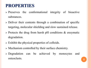 PROPERTIES
 Preserves the conformational integrity of bioactive
substances.
 Deliver their contents through a combination of specific
targeting, molecular shielding and slow sustained release.
 Protects the drug from harsh pH conditions & enzymatic
degradation.
 Exhibit the physical properties of colloids.
 Mechanism controlled by their surface chemistry.
 Degradation can be achieved by monocytes and
osteoclasts. 5
 