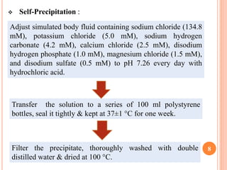  Self-Precipitation :
8
Adjust simulated body fluid containing sodium chloride (134.8
mM), potassium chloride (5.0 mM), sodium hydrogen
carbonate (4.2 mM), calcium chloride (2.5 mM), disodium
hydrogen phosphate (1.0 mM), magnesium chloride (1.5 mM),
and disodium sulfate (0.5 mM) to pH 7.26 every day with
hydrochloric acid.
Transfer the solution to a series of 100 ml polystyrene
bottles, seal it tightly & kept at 37±1 °C for one week.
Filter the precipitate, thoroughly washed with double
distilled water & dried at 100 °C.
 