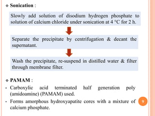  Sonication :
 PAMAM :
• Carboxylic acid terminated half generation poly
(amidoamine) (PAMAM) used.
• Forms amorphous hydroxyapatite cores with a mixture of
calcium phosphate.
9
Slowly add solution of disodium hydrogen phosphate to
solution of calcium chloride under sonication at 4 °C for 2 h.
Separate the precipitate by centrifugation & decant the
supernatant.
Wash the precipitate, re-suspend in distilled water & filter
through membrane filter.
 