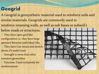 Geogrid
A Geogrid is geosynthetic material used to reinforce soils and
similar materials. Geogrids are commonly used to
reinforce retaining walls, as well as sub bases or subsoil's
below roads or structures.
 They have open grid like
configuration i.e. they have large
aperture between individual ribs.
 They have Low strain and stretch
about 2% under load.
 Strength is more that other
common geotextiles.
 Function: Used exclusively for
reinforcement
 