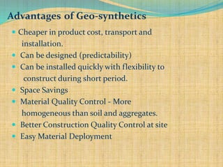 Advantages of Geo-synthetics
 Cheaper in product cost, transport and
installation.
 Can be designed (predictability)
 Can be installed quickly with flexibility to
construct during short period.
 Space Savings
 Material Quality Control - More
homogeneous than soil and aggregates.
 Better Construction Quality Control at site
 Easy Material Deployment
 