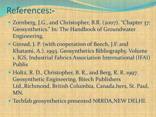 References:-
 Zornberg, J.G., and Christopher, B.R. (2007). “Chapter 37:
Geosynthetics.” In: The Handbook of Groundwater
Engineering.
 Giroud, J. P. (with cooperation of Beech, J.F. and
Khatami, A.). 1993. Geosynthetics Bibliography. Volume
1. IGS, Industrial Fabrics Association International (IFAI)
Publis
 Holtz, R. D., Christopher, B. R., and Berg, R. R. 1997.
Geosynthetic Engineering. Bitech Publishers
Ltd.,Richmond, British Columbia, Canada.hers, St. Paul,
MN.
 Techfab geosynthetics presented NRRDA,NEW DELHI.
 