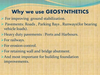 Why we use GEOSYNTHETICS
 For improving ground stabilization.
 Pavements: Roads , Parking Bays , Runways(for bearing
vehicle loads).
Heavy duty pavements : Ports and Harbours.
For railways.
For erosion control.
For retaining wall and bridge abutment.
And most important for building foundation
improvements.
 