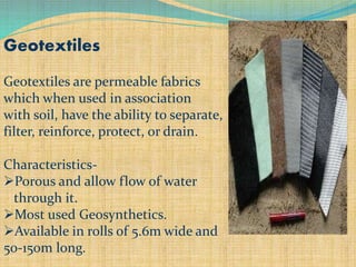 Geotextiles
Geotextiles are permeable fabrics
which when used in association
with soil, have the ability to separate,
filter, reinforce, protect, or drain.
Characteristics-
Porous and allow flow of water
through it.
Most used Geosynthetics.
Available in rolls of 5.6m wide and
50-150m long.
 